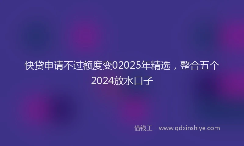 快贷申请不过额度变02025年精选，整合五个2024放水口子