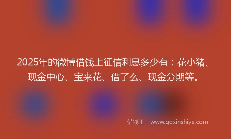 2025年的微博借钱上征信利息多少有：花小猪、现金中心、宝来花、借了么、现金分期等。
