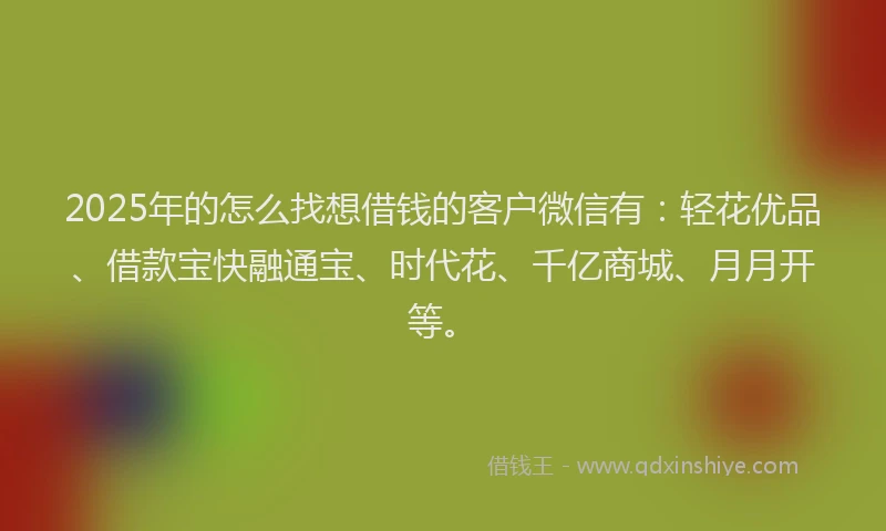 2025年的怎么找想借钱的客户微信有：轻花优品、借款宝快融通宝、时代花、千亿商城、月月开等。