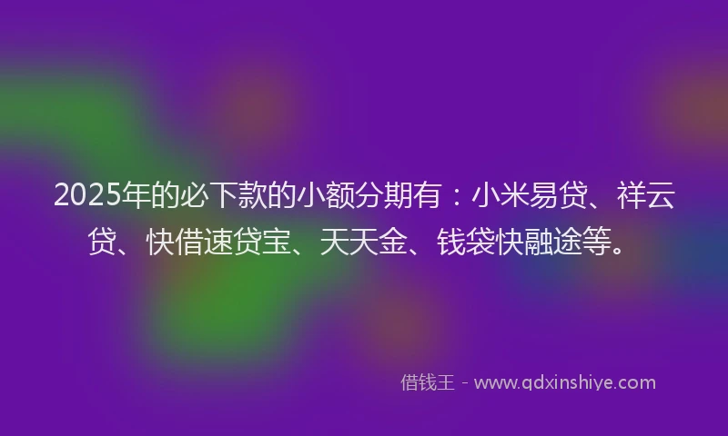 2025年的必下款的小额分期有：小米易贷、祥云贷、快借速贷宝、天天金、钱袋快融途等。