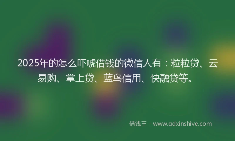 2025年的怎么吓唬借钱的微信人有：粒粒贷、云易购、掌上贷、蓝鸟信用、快融贷等。