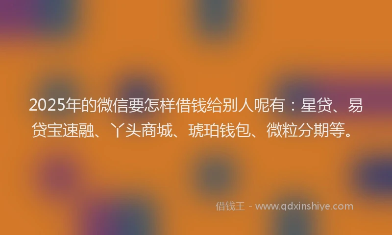 2025年的微信要怎样借钱给别人呢有：星贷、易贷宝速融、丫头商城、琥珀钱包、微粒分期等。