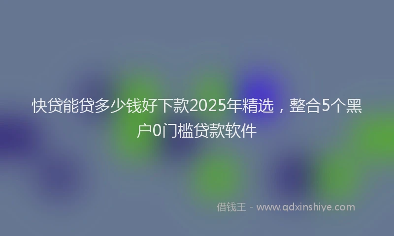 快贷能贷多少钱好下款2025年精选，整合5个黑户0门槛贷款软件