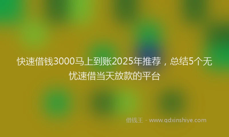 快速借钱3000马上到账2025年推荐，总结5个无忧速借当天放款的平台