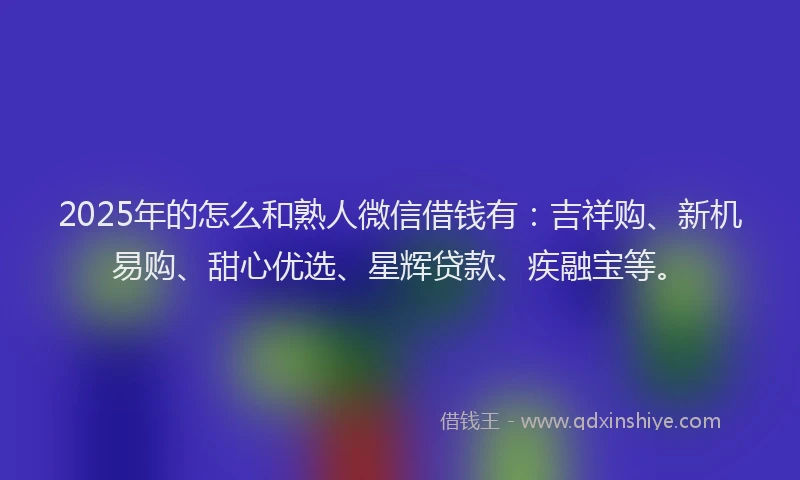 2025年的怎么和熟人微信借钱有：吉祥购、新机易购、甜心优选、星辉贷款、疾融宝等。