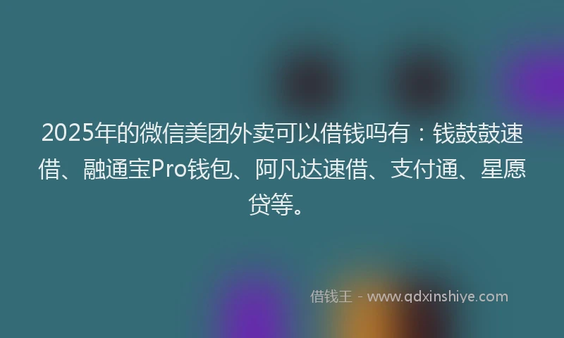 2025年的微信美团外卖可以借钱吗有：钱鼓鼓速借、融通宝Pro钱包、阿凡达速借、支付通、星愿贷等。
