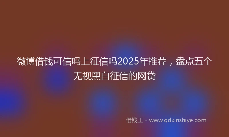 微博借钱可信吗上征信吗2025年推荐，盘点五个无视黑白征信的网贷