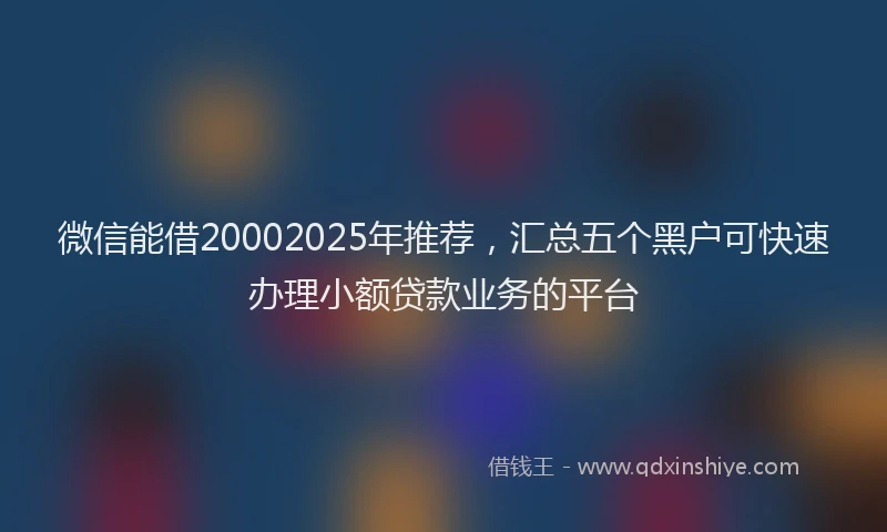 微信能借20002025年推荐，汇总五个黑户可快速办理小额贷款业务的平台