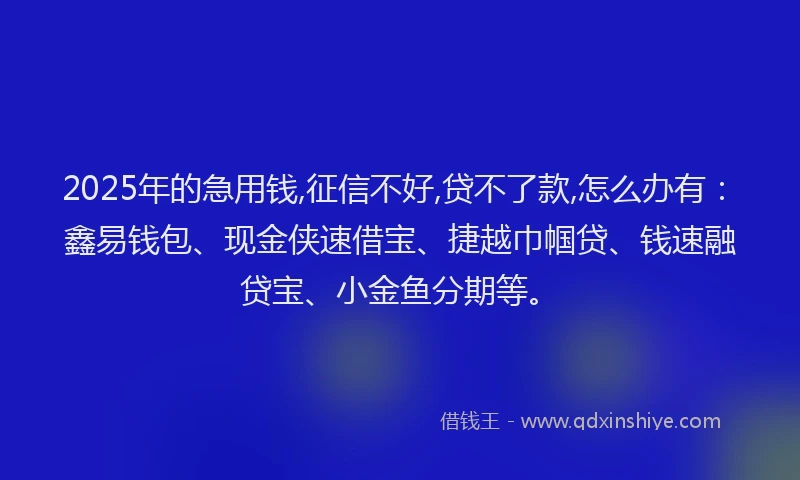 2025年的急用钱,征信不好,贷不了款,怎么办有：鑫易钱包、现金侠速借宝、捷越巾帼贷、钱速融贷宝、小金鱼分期等。