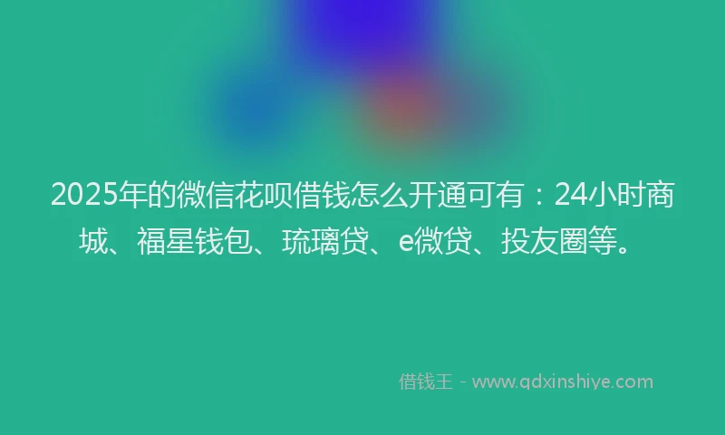 2025年的微信花呗借钱怎么开通可有：24小时商城、福星钱包、琉璃贷、e微贷、投友圈等。