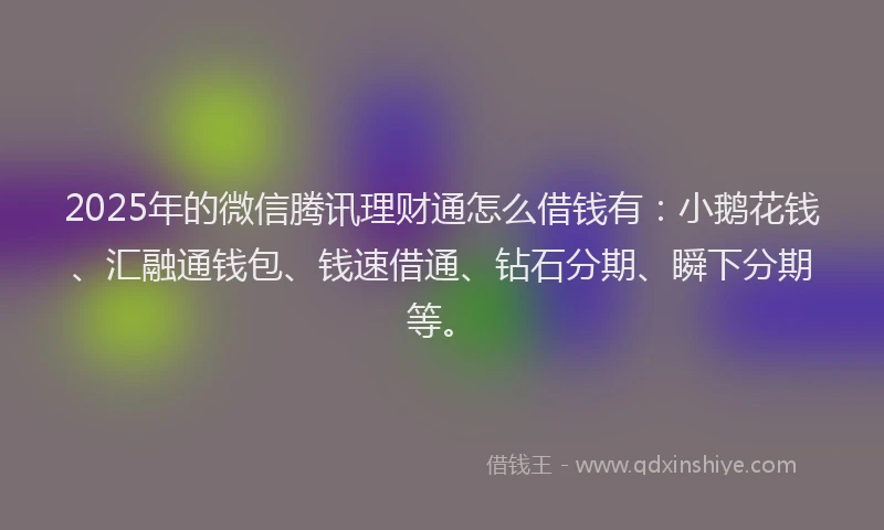 2025年的微信腾讯理财通怎么借钱有：小鹅花钱、汇融通钱包、钱速借通、钻石分期、瞬下分期等。