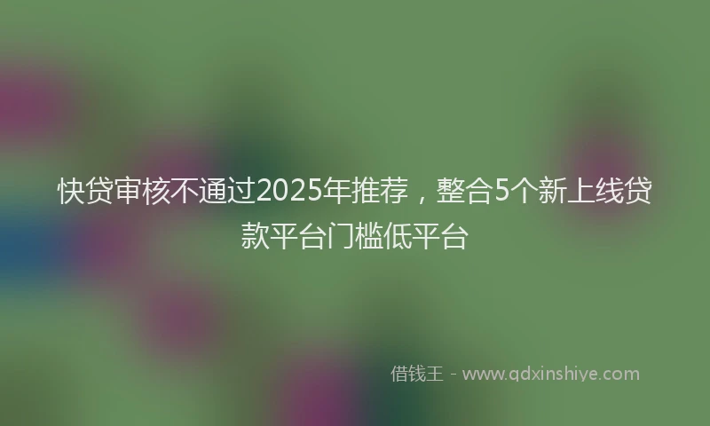 快贷审核不通过2025年推荐，整合5个新上线贷款平台门槛低平台