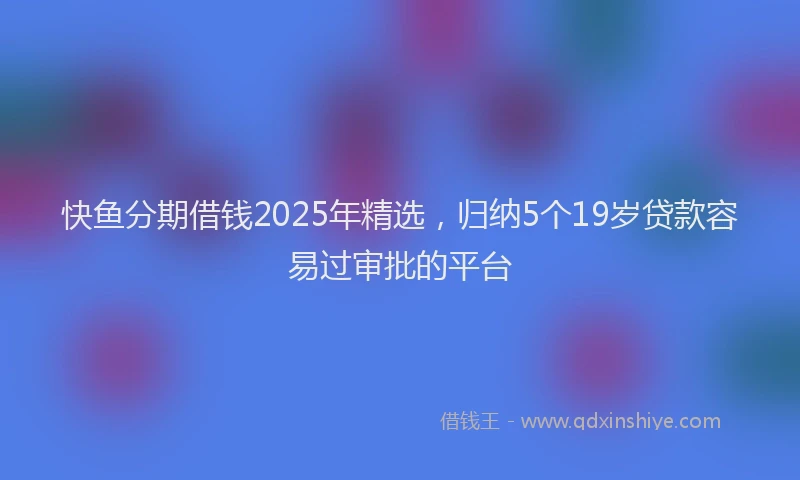 快鱼分期借钱2025年精选，归纳5个19岁贷款容易过审批的平台