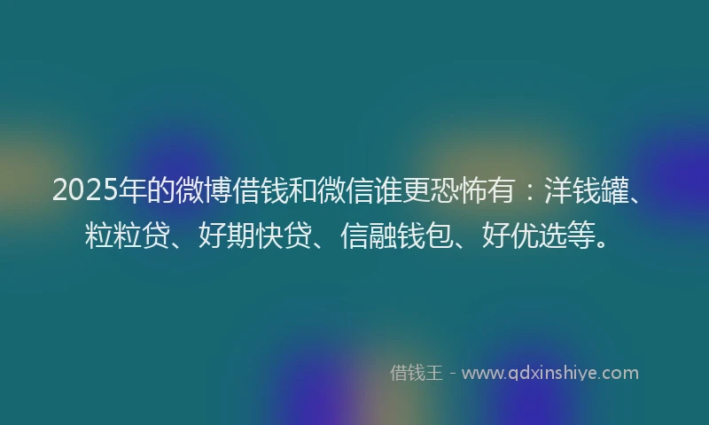 2025年的微博借钱和微信谁更恐怖有：洋钱罐、粒粒贷、好期快贷、信融钱包、好优选等。