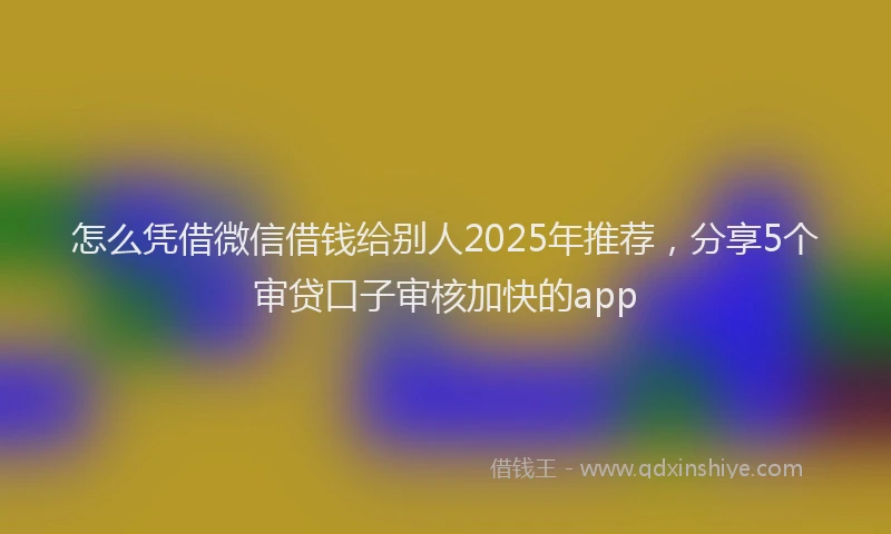怎么凭借微信借钱给别人2025年推荐，分享5个审贷口子审核加快的app