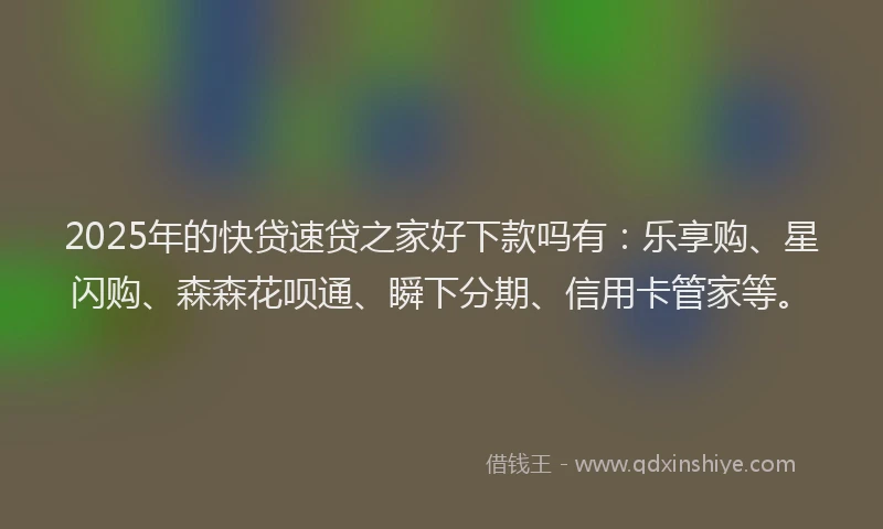2025年的快贷速贷之家好下款吗有：乐享购、星闪购、森森花呗通、瞬下分期、信用卡管家等。