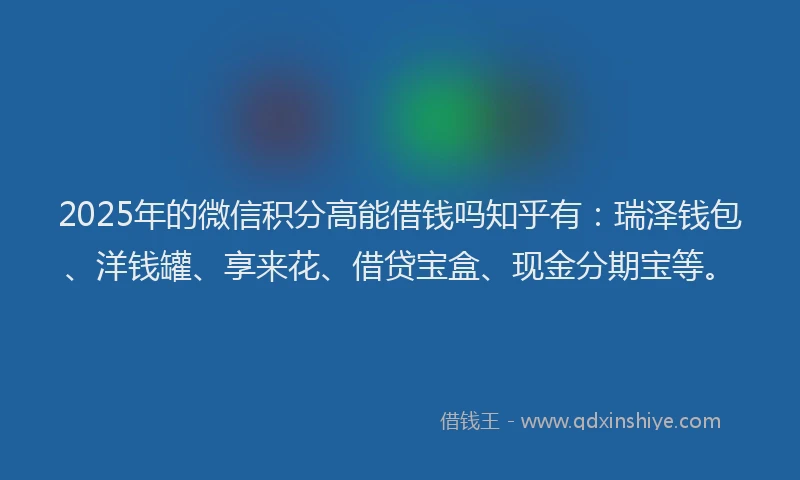 2025年的微信积分高能借钱吗知乎有：瑞泽钱包、洋钱罐、享来花、借贷宝盒、现金分期宝等。