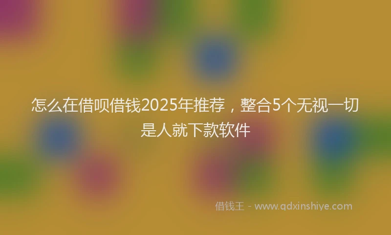 怎么在借呗借钱2025年推荐，整合5个无视一切是人就下款软件
