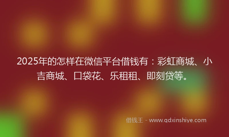2025年的怎样在微信平台借钱有:彩虹商城、小吉商城、口袋花、乐租租、即刻贷等。