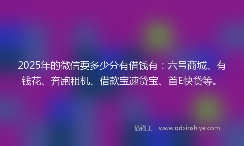 2025年的微信要多少分有借钱有：六号商城、有钱花、奔跑租机、借款宝速贷宝、首E快贷等。
