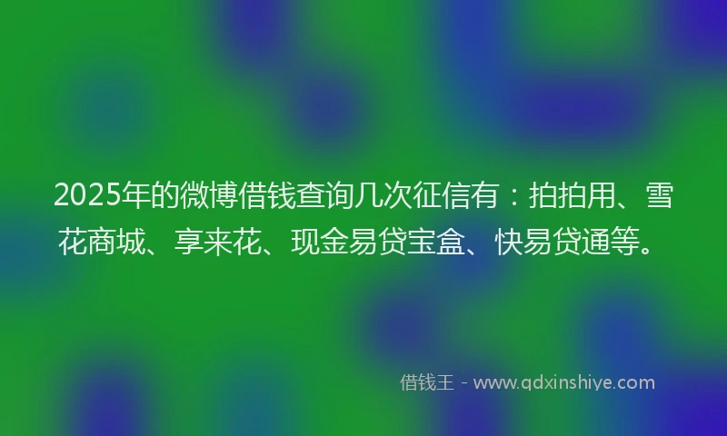 2025年的微博借钱查询几次征信有：拍拍用、雪花商城、享来花、现金易贷宝盒、快易贷通等。
