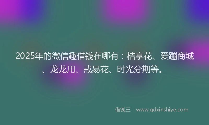2025年的微信趣借钱在哪有：桔享花、爱蹦商城、龙龙用、戒易花、时光分期等。