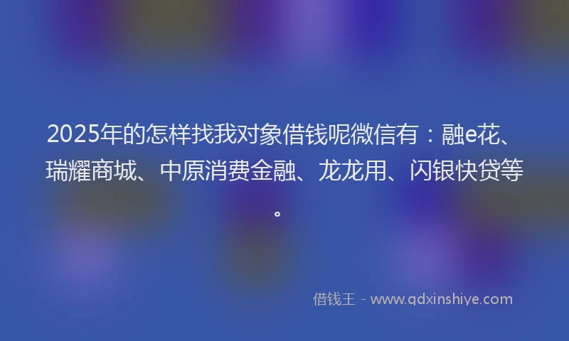 2025年的怎样找我对象借钱呢微信有:融e花、瑞耀商城、中原消费金融、龙龙用、闪银快贷等。