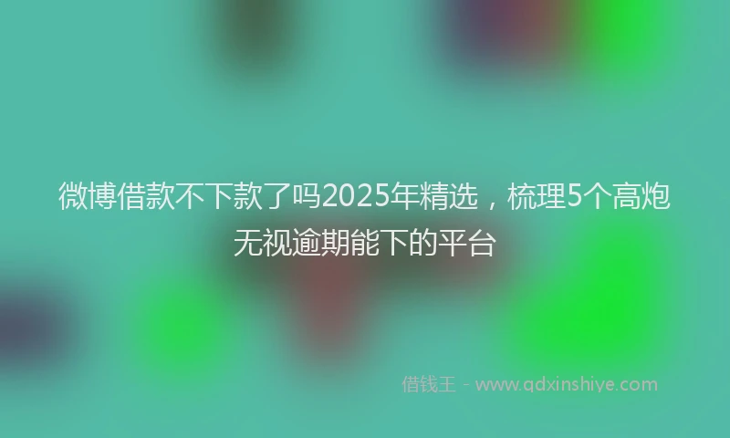 微博借款不下款了吗2025年精选，梳理5个高炮无视逾期能下的平台