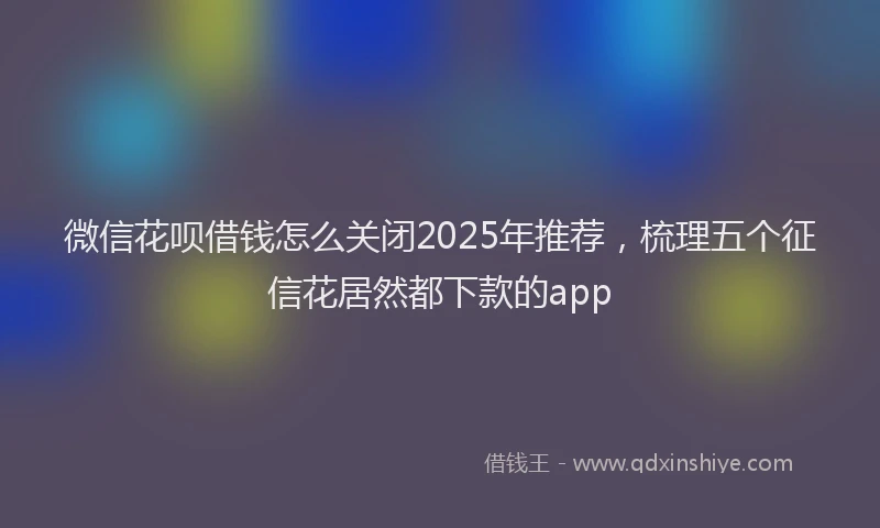 微信花呗借钱怎么关闭2025年推荐，梳理五个征信花居然都下款的app