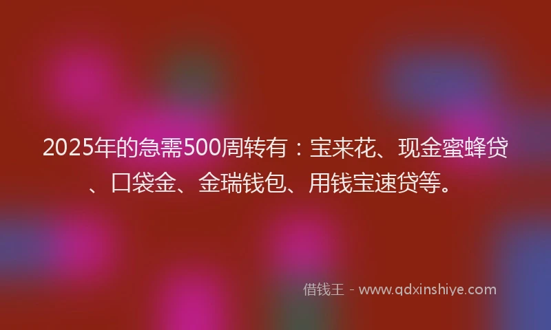 2025年的急需500周转有：宝来花、现金蜜蜂贷、口袋金、金瑞钱包、用钱宝速贷等。