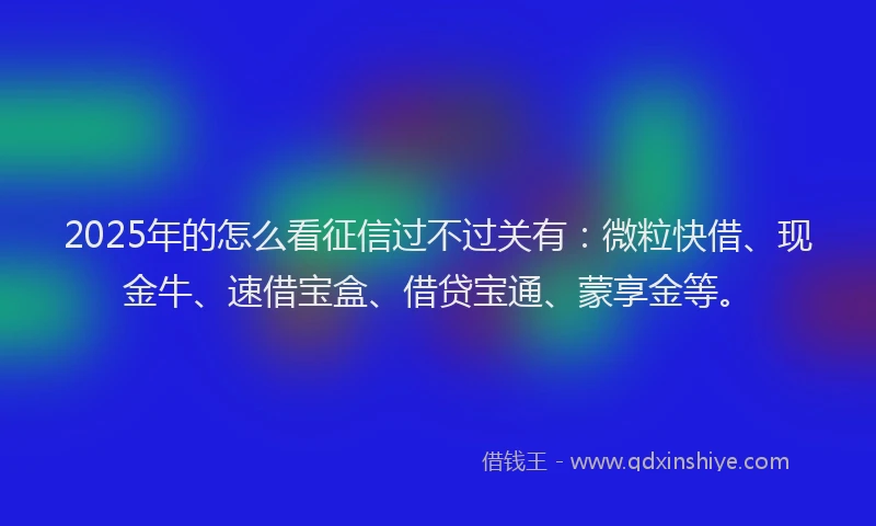 2025年的怎么看征信过不过关有：微粒快借、现金牛、速借宝盒、借贷宝通、蒙享金等。