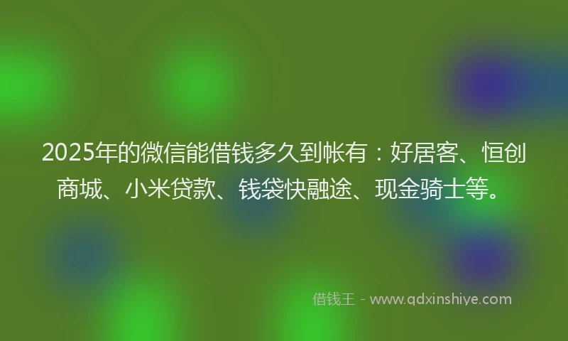 2025年的微信能借钱多久到帐有：好居客、恒创商城、小米贷款、钱袋快融途、现金骑士等。