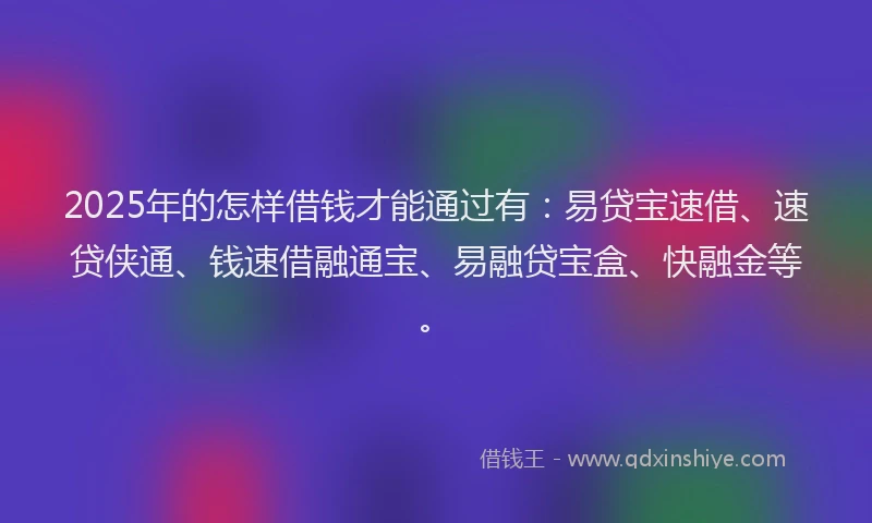 2025年的怎样借钱才能通过有：易贷宝速借、速贷侠通、钱速借融通宝、易融贷宝盒、快融金等。