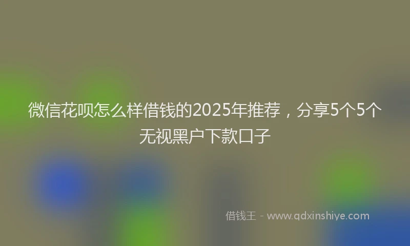 微信花呗怎么样借钱的2025年推荐，分享5个5个无视黑户下款口子