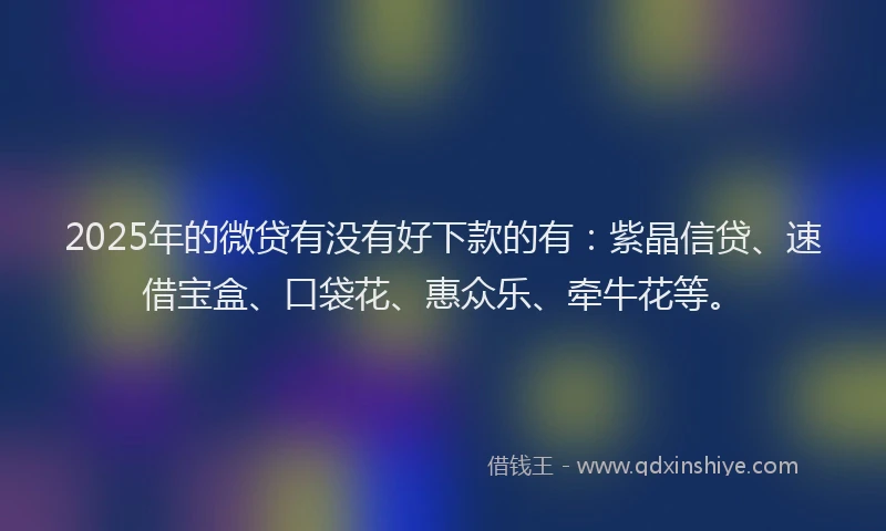 2025年的微贷有没有好下款的有：紫晶信贷、速借宝盒、口袋花、惠众乐、牵牛花等。