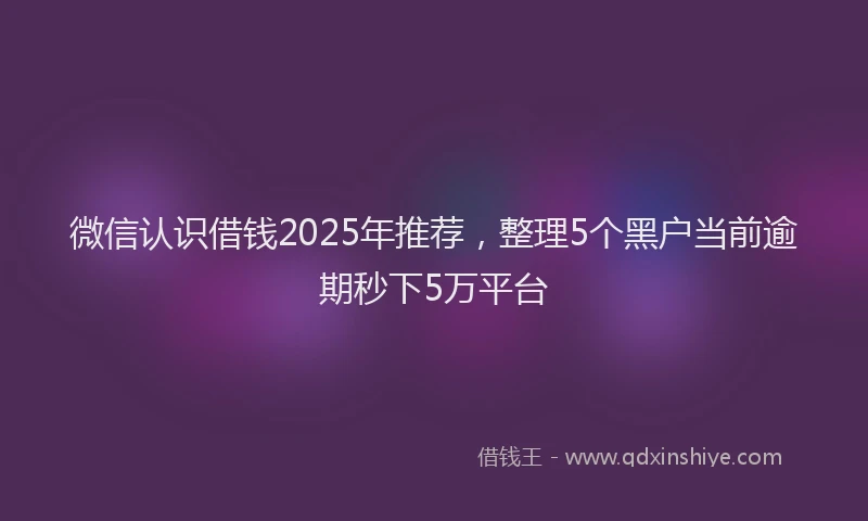 微信认识借钱2025年推荐，整理5个黑户当前逾期秒下5万平台
