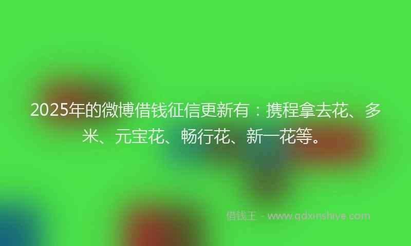 2025年的微博借钱征信更新有：携程拿去花、多米、元宝花、畅行花、新一花等。