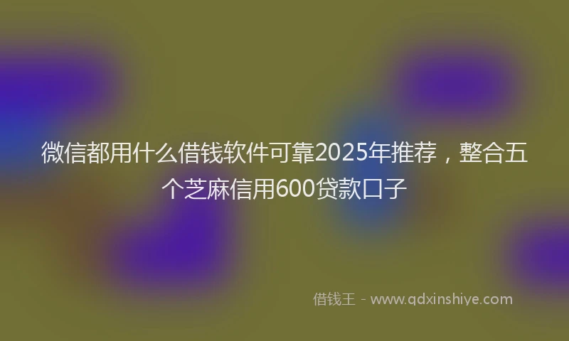 微信都用什么借钱软件可靠2025年推荐，整合五个芝麻信用600贷款口子