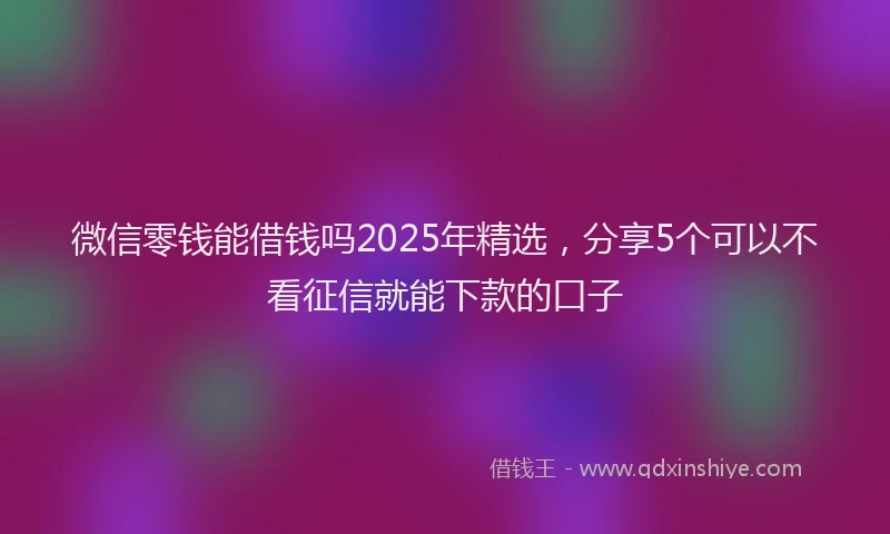 微信零钱能借钱吗2025年精选，分享5个可以不看征信就能下款的口子