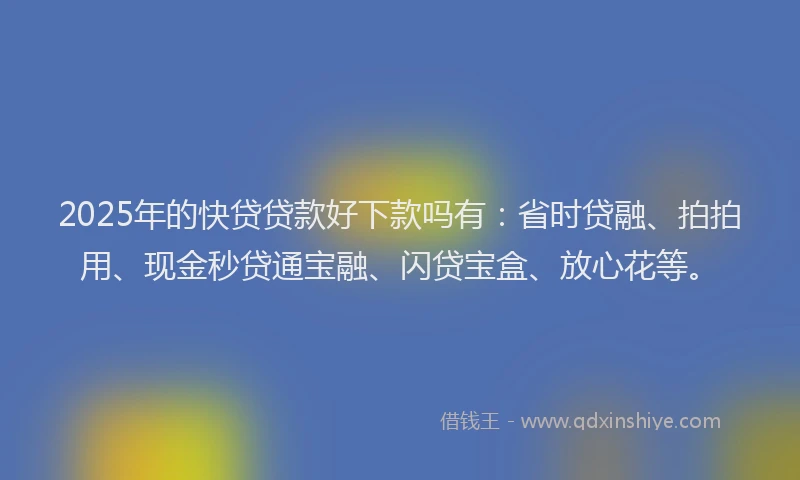 2025年的快贷贷款好下款吗有：省时贷融、拍拍用、现金秒贷通宝融、闪贷宝盒、放心花等。