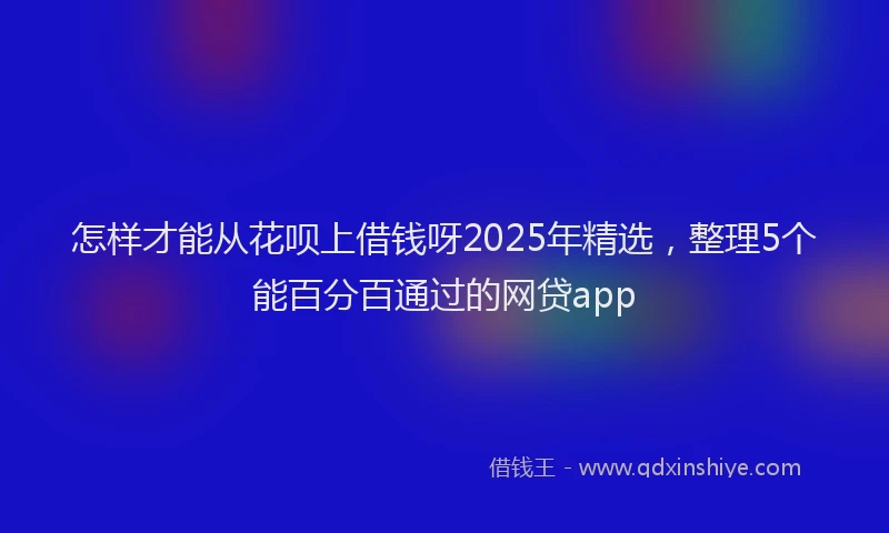 怎样才能从花呗上借钱呀2025年精选，整理5个能百分百通过的网贷app