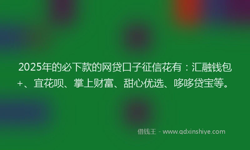 2025年的必下款的网贷口子征信花有：汇融钱包+、宜花呗、掌上财富、甜心优选、哆哆贷宝等。