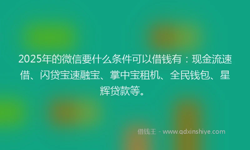 2025年的微信要什么条件可以借钱有：现金流速借、闪贷宝速融宝、掌中宝租机、全民钱包、星辉贷款等。