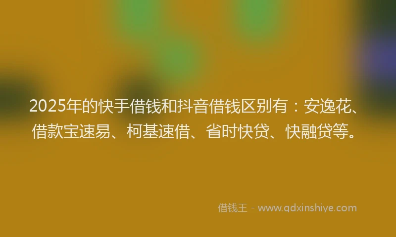2025年的快手借钱和抖音借钱区别有：安逸花、借款宝速易、柯基速借、省时快贷、快融贷等。
