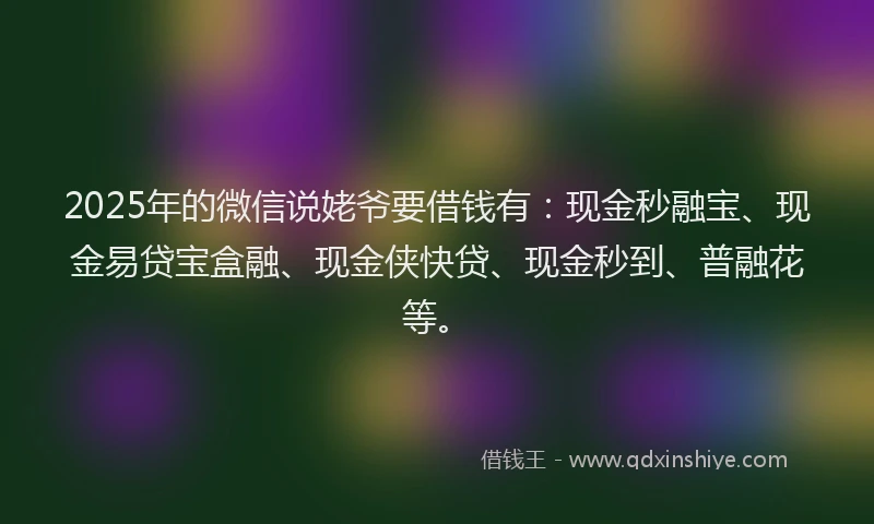 2025年的微信说姥爷要借钱有：现金秒融宝、现金易贷宝盒融、现金侠快贷、现金秒到、普融花等。