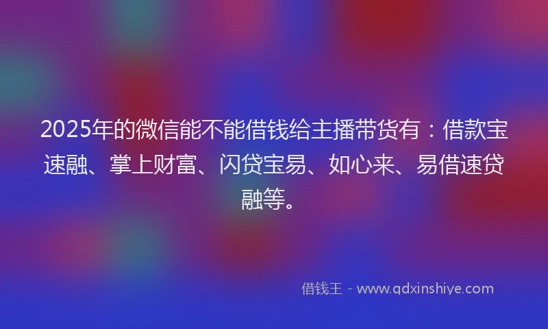 2025年的微信能不能借钱给主播带货有：借款宝速融、掌上财富、闪贷宝易、如心来、易借速贷融等。