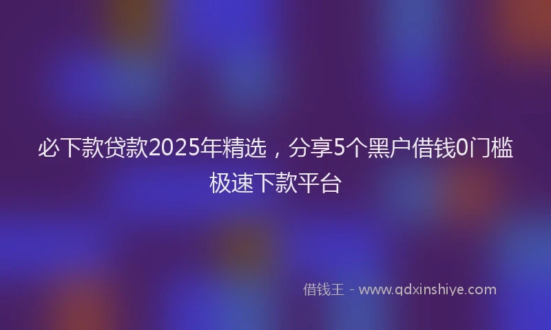 必下款贷款2025年精选，分享5个黑户借钱0门槛极速下款平台