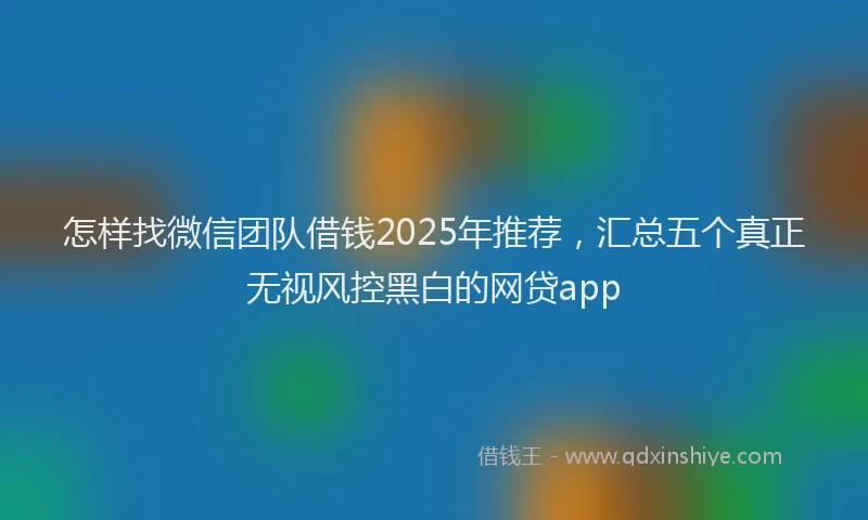 怎样找微信团队借钱2025年推荐，汇总五个真正无视风控黑白的网贷app