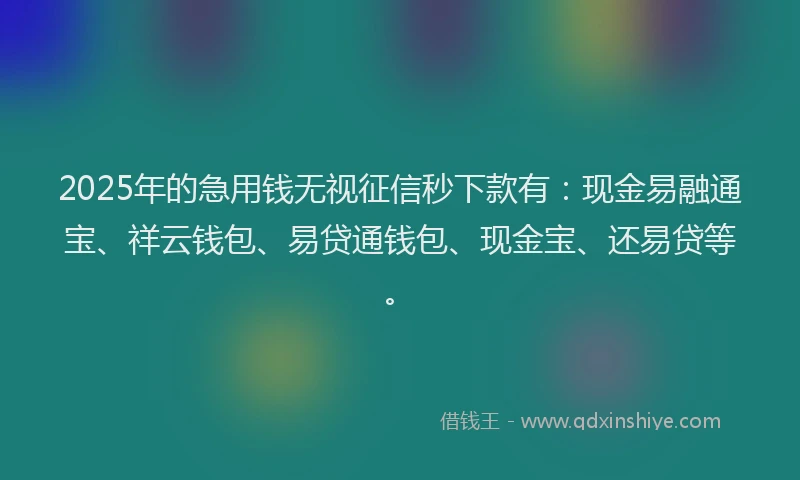 2025年的急用钱无视征信秒下款有：现金易融通宝、祥云钱包、易贷通钱包、现金宝、还易贷等。
