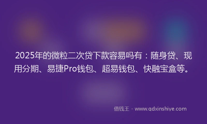 2025年的微粒二次贷下款容易吗有：随身贷、现用分期、易捷Pro钱包、超易钱包、快融宝盒等。